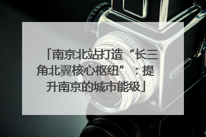 南京北站打造“长三角北翼核心枢纽”：提升南京的城市能级