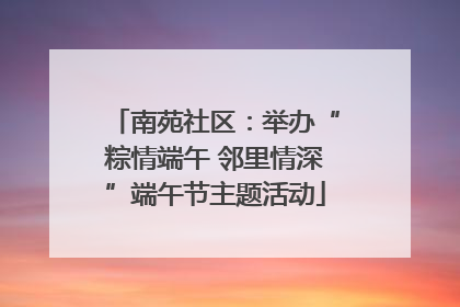 南苑社区：举办“粽情端午 邻里情深”端午节主题活动