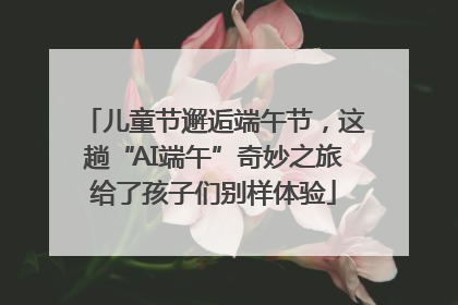 儿童节邂逅端午节，这趟“AI端午”奇妙之旅给了孩子们别样体验