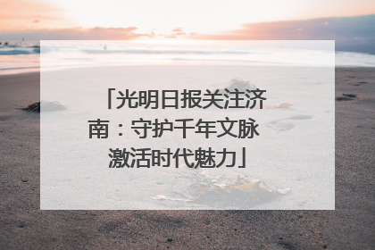 光明日报关注济南：守护千年文脉 激活时代魅力