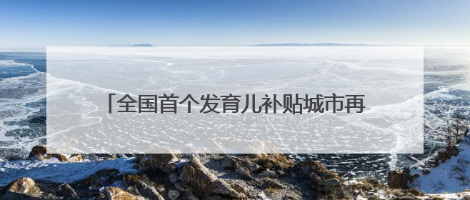 全国首个发育儿补贴城市再出台措施鼓励生娃，当地育儿补贴已惠及超1.2万人次