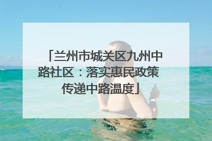 兰州市城关区九州中路社区：落实惠民政策 传递中路温度