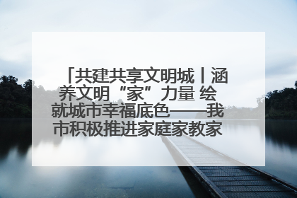 共建共享文明城丨涵养文明“家”力量 绘就城市幸福底色——我市积极推进家庭家教家风建设工作综述