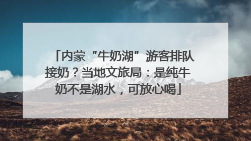 内蒙“牛奶湖”游客排队接奶？当地文旅局：是纯牛奶不是湖水，可放心喝
