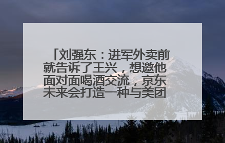 刘强东：进军外卖前就告诉了王兴，想邀他面对面喝酒交流，京东未来会打造一种与美团不同的商业模式