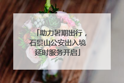 助力暑期出行，石景山公安出入境延时服务开启