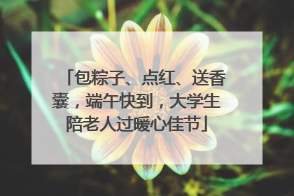 包粽子、点红、送香囊，端午快到，大学生陪老人过暖心佳节
