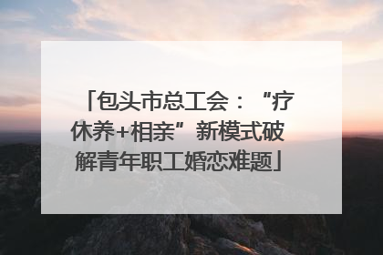 包头市总工会：“疗休养+相亲”新模式破解青年职工婚恋难题