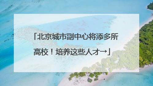 北京城市副中心将添多所高校！培养这些人才→