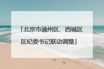 北京市通州区、西城区区纪委书记联动调整