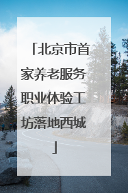 北京市首家养老服务职业体验工坊落地西城