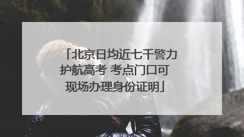 北京日均近七千警力护航高考 考点门口可现场办理身份证明