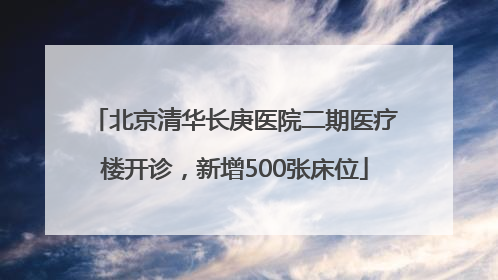 北京清华长庚医院二期医疗楼开诊，新增500张床位