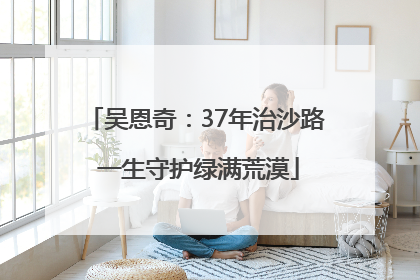 吴恩奇:37年治沙路 一生守护绿满荒漠