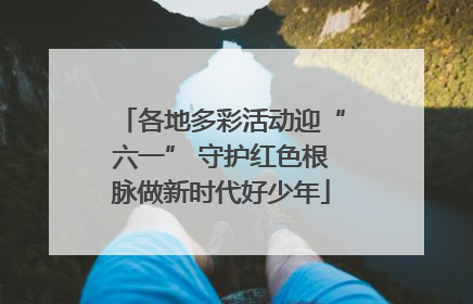 各地多彩活动迎“六一” 守护红色根脉做新时代好少年