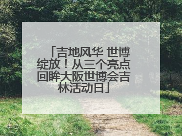 吉地风华 世博绽放！从三个亮点回眸大阪世博会吉林活动日