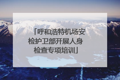 呼和浩特机场安检护卫部开展人身检查专项培训