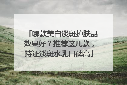 哪款美白淡斑护肤品效果好？推荐这几款，持证淡斑水乳口碑高