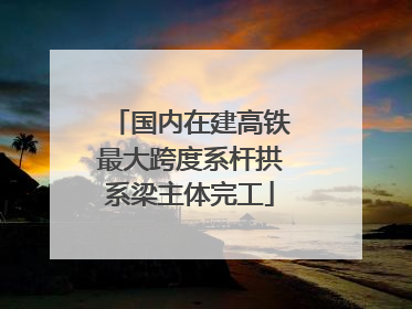 国内在建高铁最大跨度系杆拱系梁主体完工