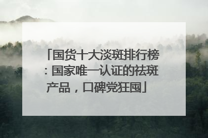 国货十大淡斑排行榜：国家唯一认证的祛斑产品，口碑党狂囤