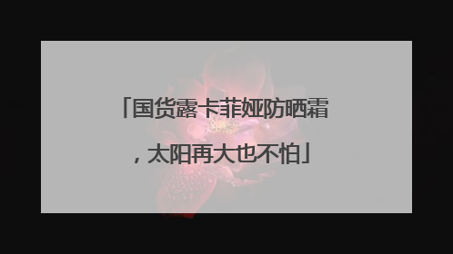 国货露卡菲娅防晒霜，太阳再大也不怕