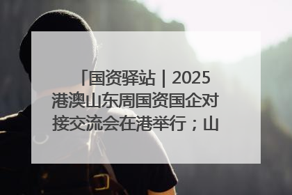国资驿站｜2025港澳山东周国资国企对接交流会在港举行；山东黄金成功在境外发行3亿美元绿色债券