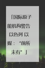 国际原子能机构警告以色列 以媒：“前所未有”