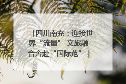 四川南充：迎接世界“流量” 文旅融合奔赴“国际范”｜话锦绣·说安逸