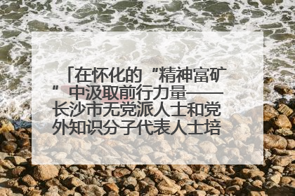 在怀化的“精神富矿”中汲取前行力量——长沙市无党派人士和党外知识分子代表人士培训班在怀化圆满举办
