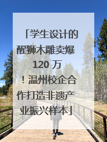 学生设计的醒狮木雕卖爆 120 万！温州校企合作打造非遗产业振兴样本