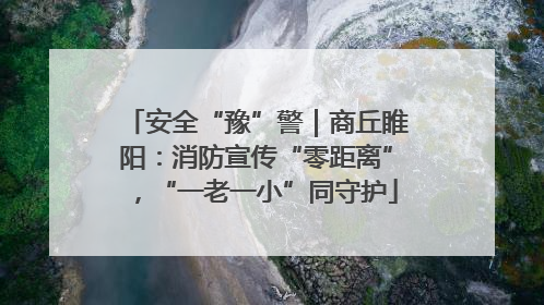 安全“豫”警｜商丘睢阳：消防宣传“零距离”，“一老一小”同守护