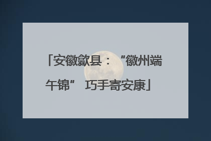 安徽歙县：“徽州端午锦” 巧手寄安康