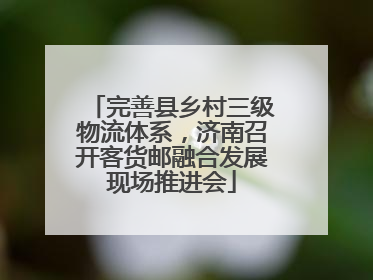 完善县乡村三级物流体系，济南召开客货邮融合发展现场推进会
