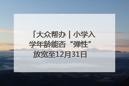 大众帮办｜小学入学年龄能否“弹性”放宽至12月31日？有地方已在探索