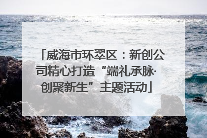 威海市环翠区：新创公司精心打造“端礼承脉·创聚新生”主题活动