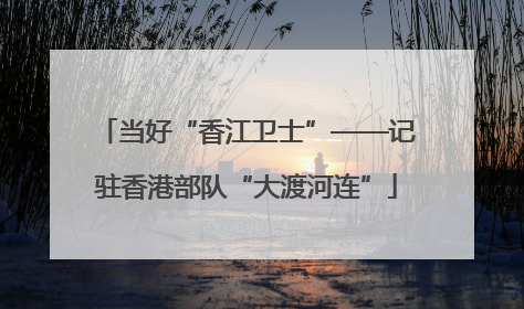 当好“香江卫士”——记驻香港部队“大渡河连”