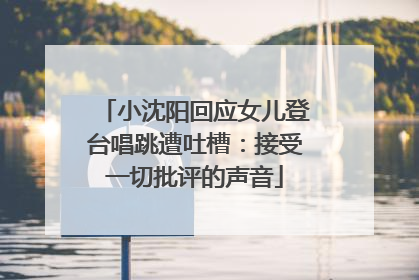 小沈阳回应女儿登台唱跳遭吐槽：接受一切批评的声音