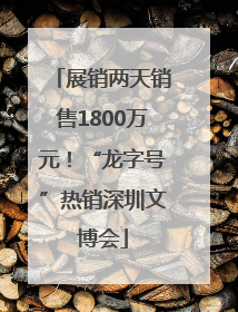 展销两天销售1800万元！“龙字号”热销深圳文博会