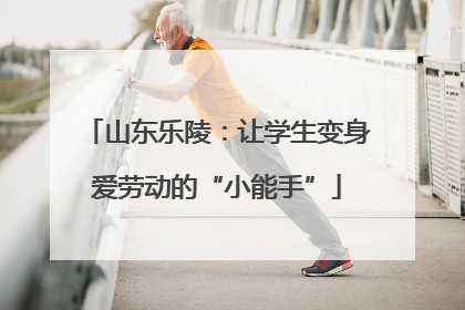 山东乐陵：让学生变身爱劳动的“小能手”