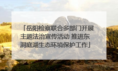 岳阳检察联合多部门开展主题法治宣传活动 推进东洞庭湖生态环境保护工作