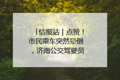 情报站｜点赞！市民乘车突然晕倒，济南公交驾驶员和乘客热心相助