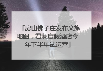 房山佛子庄发布文旅地图，君澜度假酒店今年下半年试运营