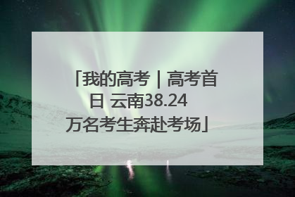 我的高考｜高考首日 云南38.24万名考生奔赴考场
