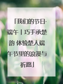 我们的节日·端午丨巧手承楚韵 体验楚人端午节里的浪漫与祈愿