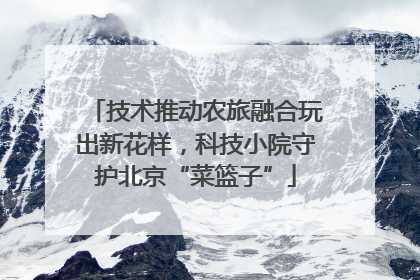 技术推动农旅融合玩出新花样，科技小院守护北京“菜篮子”
