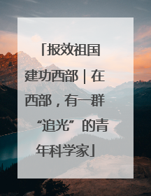报效祖国 建功西部｜在西部，有一群“追光”的青年科学家