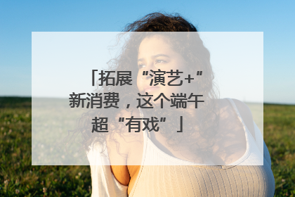 拓展“演艺+”新消费，这个端午超“有戏”
