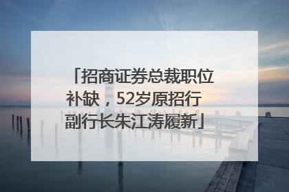 招商证券总裁职位补缺，52岁原招行副行长朱江涛履新