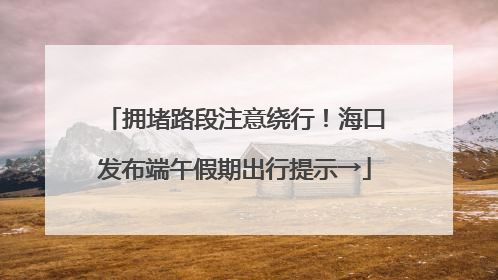 拥堵路段注意绕行！海口发布端午假期出行提示→