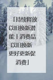 持续释放以旧换新潜能丨消费品以旧换新 更好更新促消费